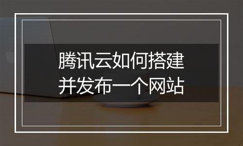 腾讯云如何搭建并发布一个网站