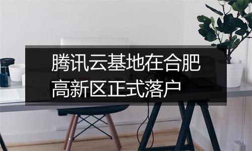 腾讯云基地在合肥高新区正式落户
