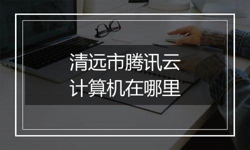清远市腾讯云计算机在哪里