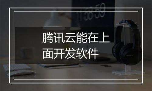 腾讯云能在上面开发软件