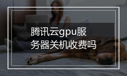 腾讯云gpu服务器关机收费吗