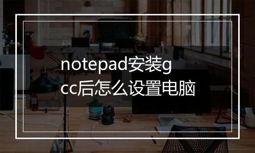 notepad安装gcc后怎么设置电脑