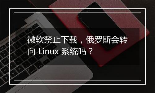 微软禁止下载，俄罗斯会转向 Linux 系统吗？