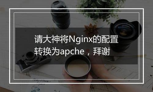 请大神将Nginx的配置转换为apche,拜谢