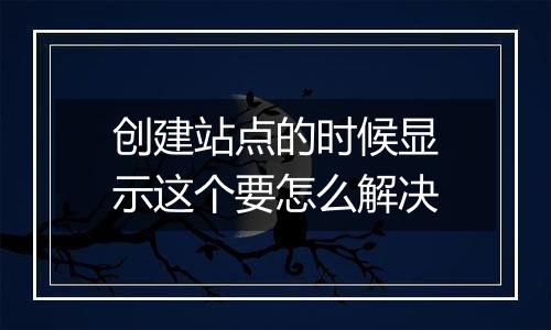创建站点的时候显示这个要怎么解决