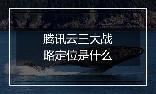 腾讯云三大战略定位是什么