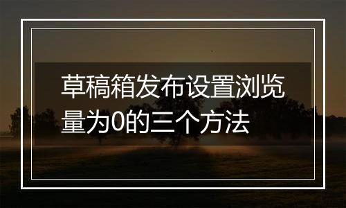 草稿箱发布设置浏览量为0的三个方法