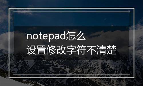 notepad怎么设置修改字符不清楚
