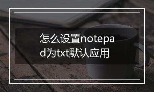 怎么设置notepad为txt默认应用