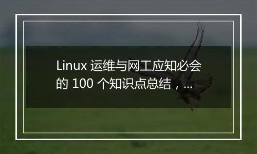 Linux 运维与网工应知必会的 100 个知识点总结，全面吗？