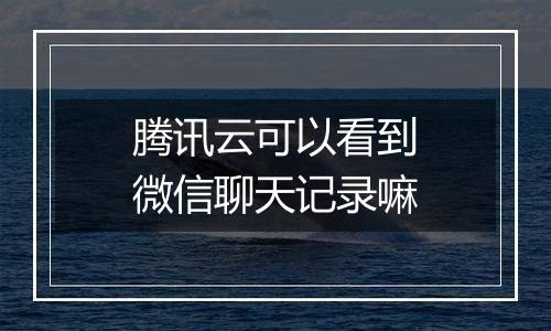 腾讯云可以看到微信聊天记录嘛
