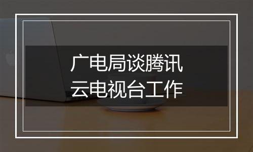广电局谈腾讯云电视台工作