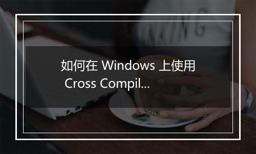 如何在 Windows 上使用 Cross Compiling 进行 Linux 程序开发?