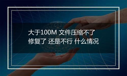 大于100M 文件压缩不了 修复了 还是不行 什么情况