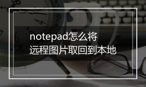 notepad怎么将远程图片取回到本地