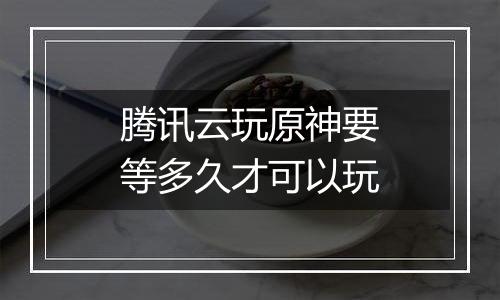 腾讯云玩原神要等多久才可以玩