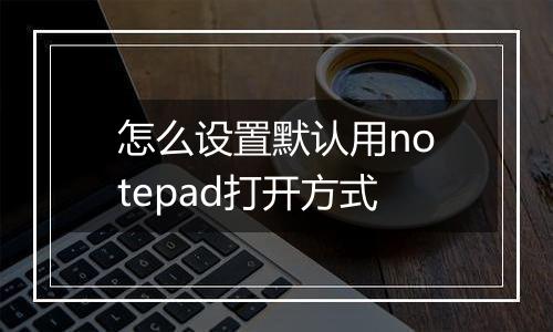 怎么设置默认用notepad打开方式