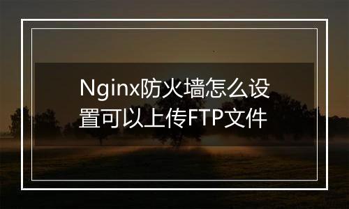Nginx防火墙怎么设置可以上传FTP文件