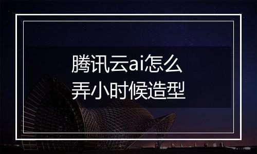腾讯云ai怎么弄小时候造型