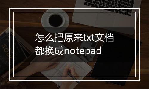 怎么把原来txt文档都换成notepad