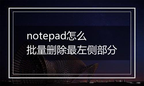 notepad怎么批量删除最左侧部分