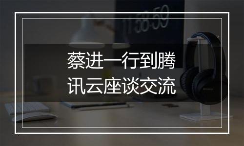 蔡进一行到腾讯云座谈交流