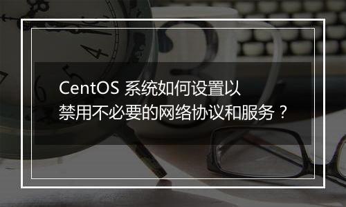 CentOS 系统如何设置以禁用不必要的网络协议和服务?