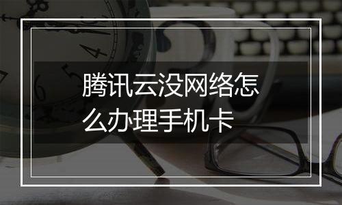 腾讯云没网络怎么办理手机卡