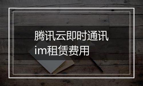 腾讯云即时通讯im租赁费用