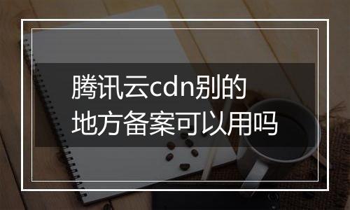腾讯云cdn别的地方备案可以用吗