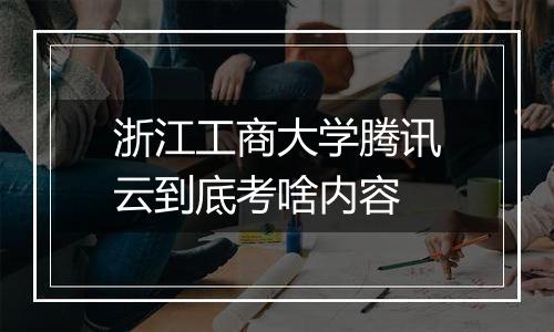 浙江工商大学腾讯云到底考啥内容