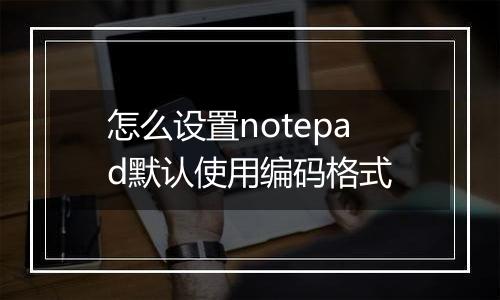 怎么设置notepad默认使用编码格式
