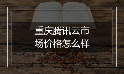 重庆腾讯云市场价格怎么样