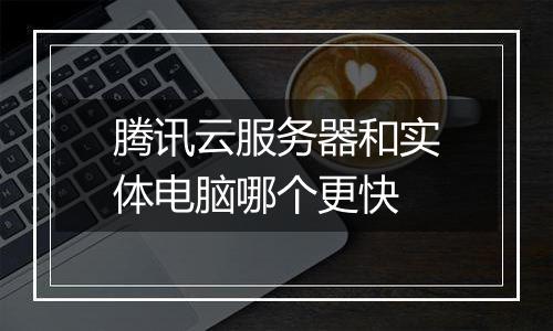 腾讯云服务器和实体电脑哪个更快