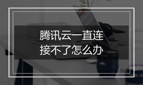 腾讯云一直连接不了怎么办
