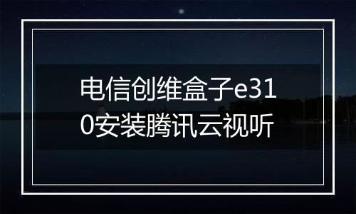 电信创维盒子e310安装腾讯云视听