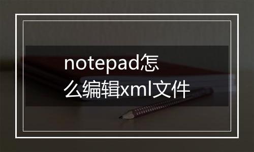 notepad怎么编辑xml文件