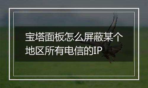 宝塔面板怎么屏蔽某个地区所有电信的IP