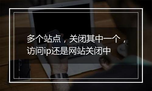 多个站点，关闭其中一个，访问ip还是网站关闭中