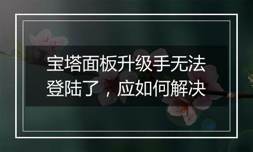 宝塔面板升级手无法登陆了,应如何解决