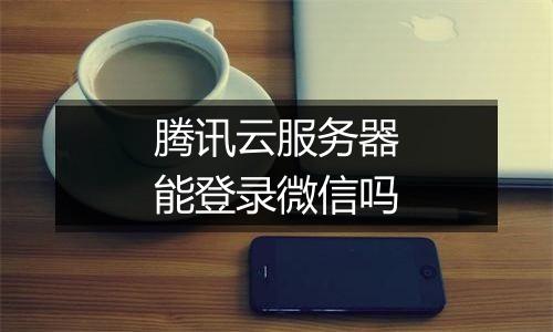 腾讯云服务器能登录微信吗