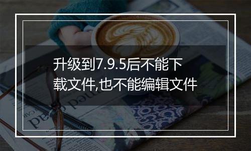 升级到7.9.5后不能下载文件,也不能编辑文件