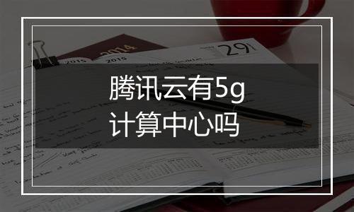 腾讯云有5g计算中心吗