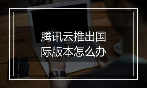 腾讯云推出国际版本怎么办