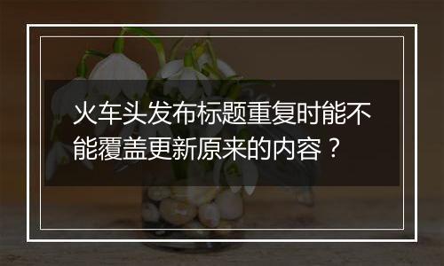 火车头发布标题重复时能不能覆盖更新原来的内容？