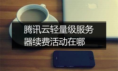 腾讯云轻量级服务器续费活动在哪