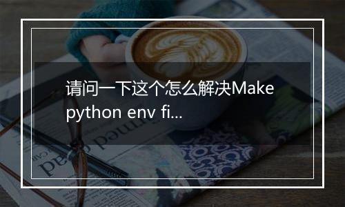 请问一下这个怎么解决Make python env fielded