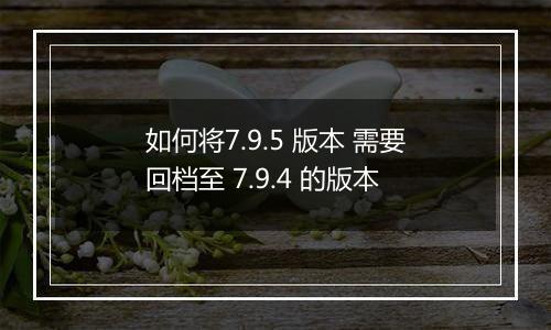 如何将7.9.5 版本 需要回档至 7.9.4 的版本