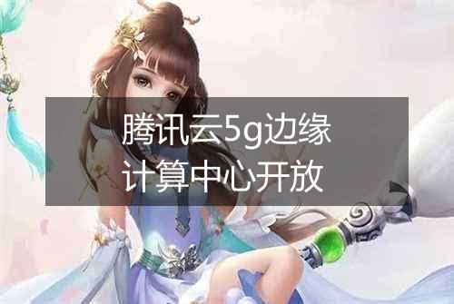 腾讯云5g边缘计算中心开放
