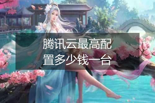 腾讯云最高配置多少钱一台